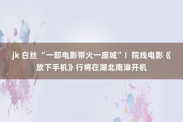 jk 白丝 “一部电影带火一座城”！院线电影《放下手机》行将在湖北南漳开机