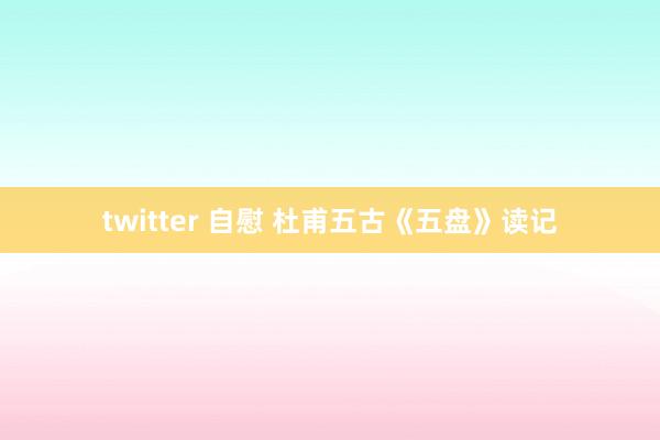 twitter 自慰 杜甫五古《五盘》读记
