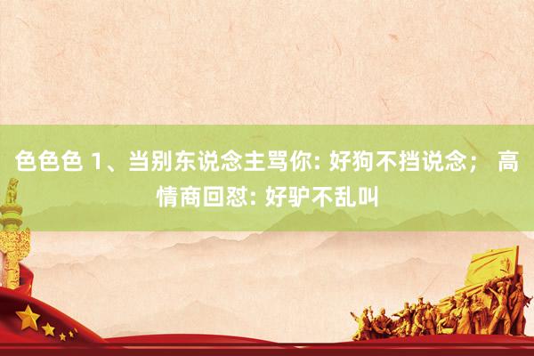 色色色 1、当别东说念主骂你: 好狗不挡说念; 高情商回怼: 好驴不乱叫
