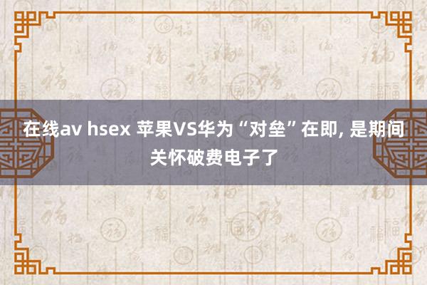 在线av hsex 苹果VS华为“对垒”在即， 是期间关怀破费电子了