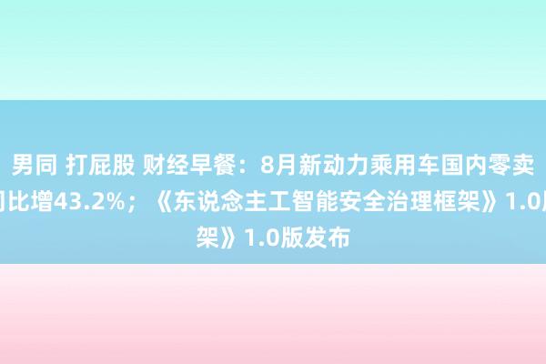 男同 打屁股 财经早餐：8月新动力乘用车国内零卖销量同比增43.2%；《东说念主工智能安全治理框架》1.0版发布