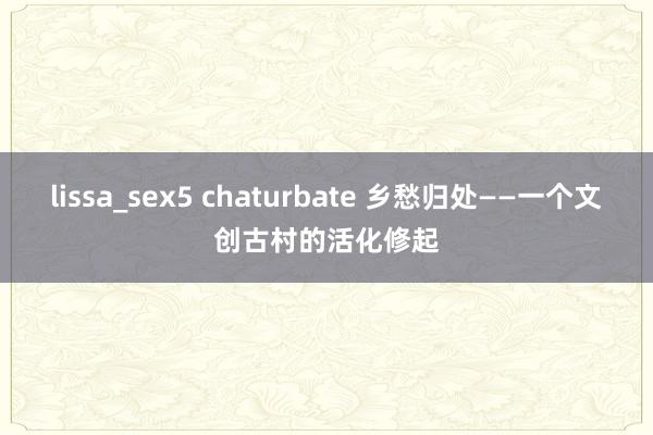 lissa_sex5 chaturbate 乡愁归处——一个文创古村的活化修起