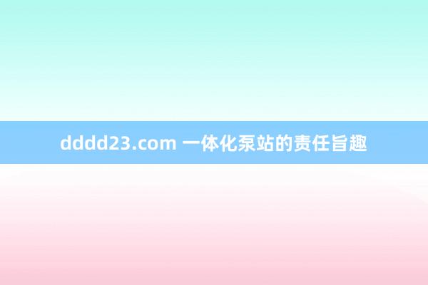 dddd23.com 一体化泵站的责任旨趣
