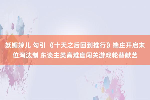 妖媚婷儿 勾引 《十天之后回到推行》端庄开启末位淘汰制 东谈主类高难度闯关游戏轮替献艺