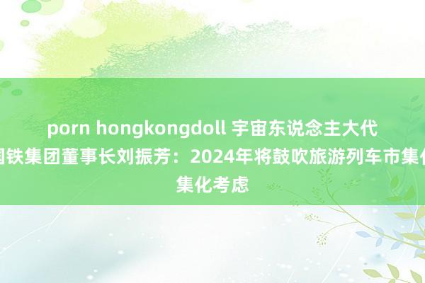 porn hongkongdoll 宇宙东说念主大代表、国铁集团董事长刘振芳：2024年将鼓吹旅游列车市集化考虑