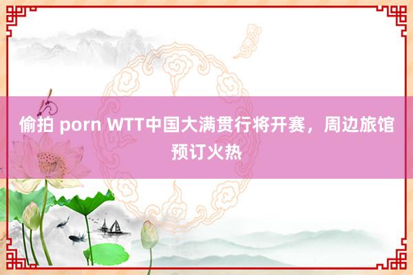 偷拍 porn WTT中国大满贯行将开赛，周边旅馆预订火热