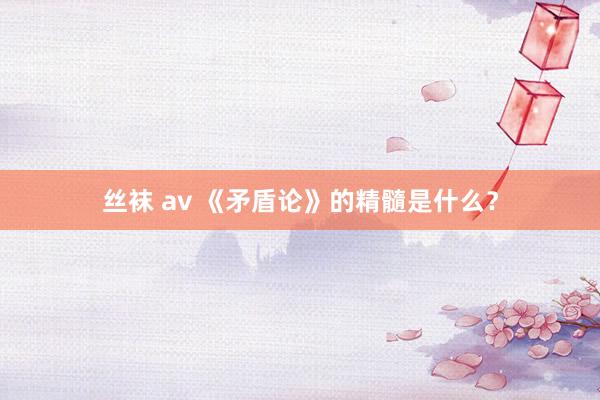 丝袜 av 《矛盾论》的精髓是什么？