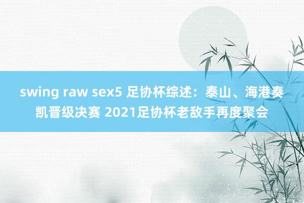 swing raw sex5 足协杯综述：泰山、海港奏凯晋级决赛 2021足协杯老敌手再度聚会