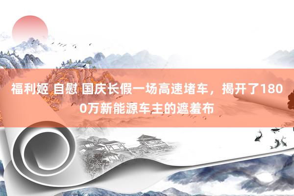 福利姬 自慰 国庆长假一场高速堵车，揭开了1800万新能源车主的遮羞布