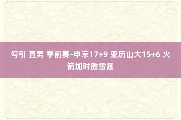 勾引 直男 季前赛-申京17+9 亚历山大15+6 火箭加时胜雷霆