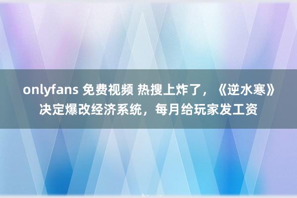 onlyfans 免费视频 热搜上炸了，《逆水寒》决定爆改经济系统，每月给玩家发工资