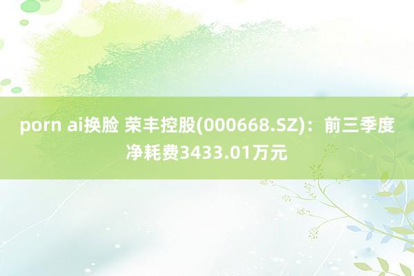 porn ai换脸 荣丰控股(000668.SZ)：前三季度净耗费3433.01万元
