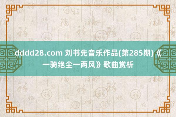 dddd28.com 刘书先音乐作品(第285期)《一骑绝尘一两风》歌曲赏析