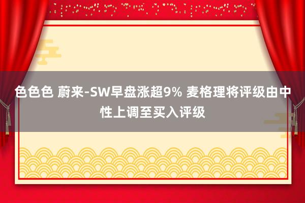 色色色 蔚来-SW早盘涨超9% 麦格理将评级由中性上调至买入评级