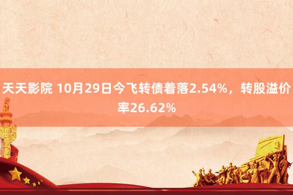 天天影院 10月29日今飞转债着落2.54%,转股溢价率26.62%