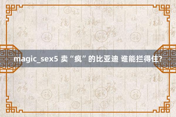 magic_sex5 卖“疯”的比亚迪 谁能拦得住?