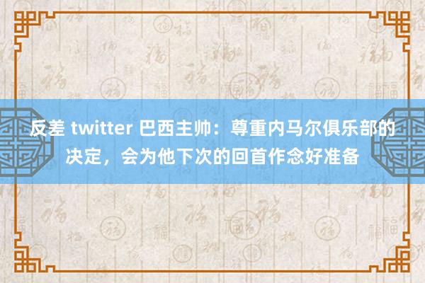 反差 twitter 巴西主帅：尊重内马尔俱乐部的决定，会为他下次的回首作念好准备