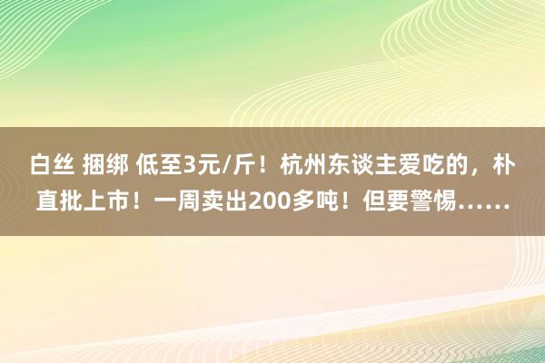 白丝 捆绑 低至3元/斤！杭州东谈主爱吃的，朴直批上市！一周卖出200多吨！但要警惕……