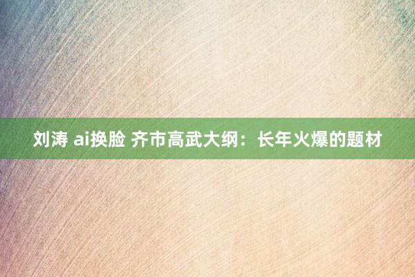 刘涛 ai换脸 齐市高武大纲:长年火爆的题材