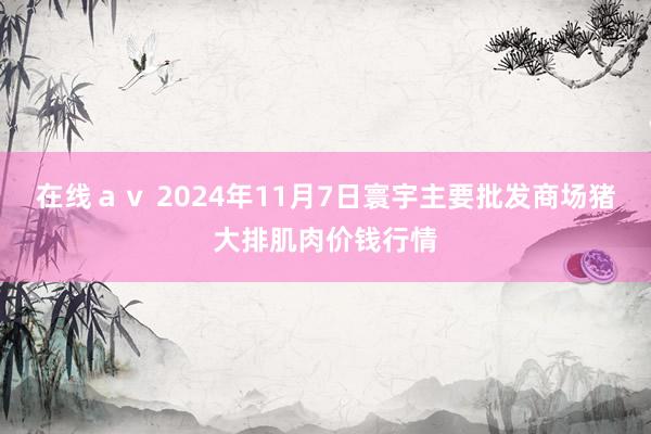 在线av 2024年11月7日寰宇主要批发商场猪大排肌肉价钱行情