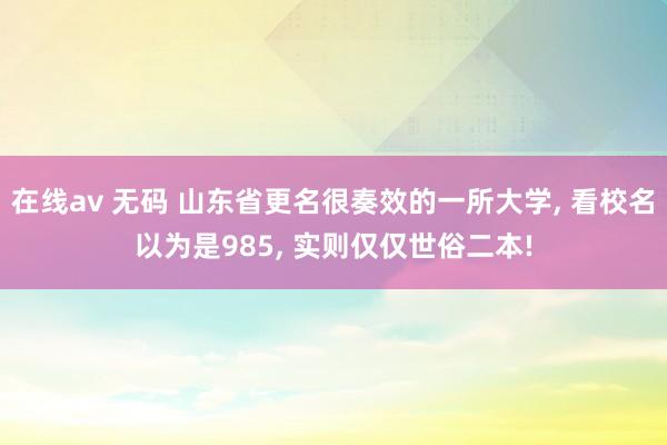 在线av 无码 山东省更名很奏效的一所大学， 看校名以为是985， 实则仅仅世俗二本!