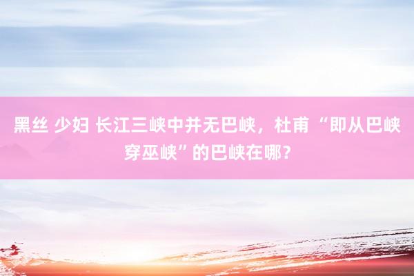 黑丝 少妇 长江三峡中并无巴峡，杜甫 “即从巴峡穿巫峡”的巴峡在哪？