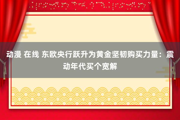 动漫 在线 东欧央行跃升为黄金坚韧购买力量：震动年代买个宽解