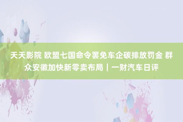 天天影院 欧盟七国命令罢免车企碳排放罚金 群众安徽加快新零卖布局｜一财汽车日评