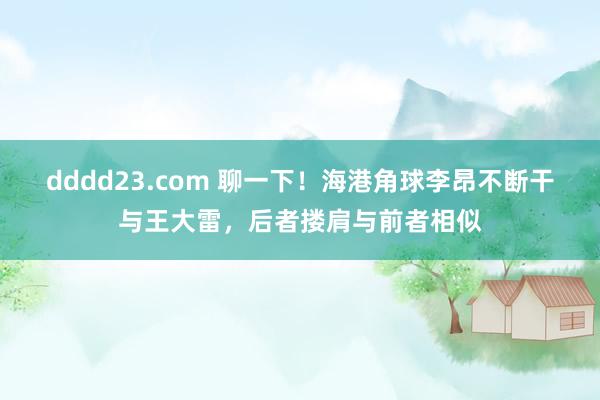 dddd23.com 聊一下！海港角球李昂不断干与王大雷，后者搂肩与前者相似