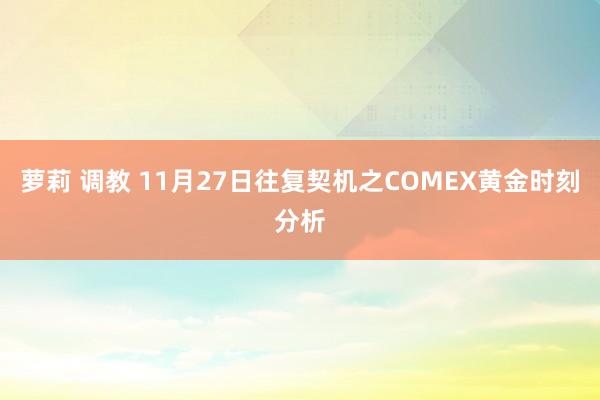 萝莉 调教 11月27日往复契机之COMEX黄金时刻分析