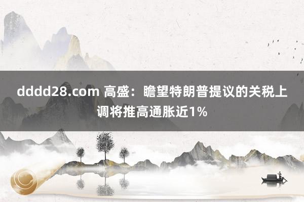dddd28.com 高盛：瞻望特朗普提议的关税上调将推高通胀近1%