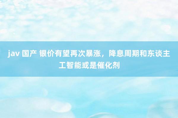 jav 国产 银价有望再次暴涨，降息周期和东谈主工智能或是催化剂
