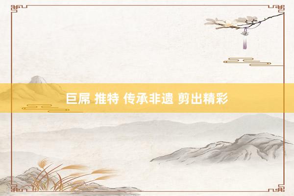 巨屌 推特 传承非遗 剪出精彩