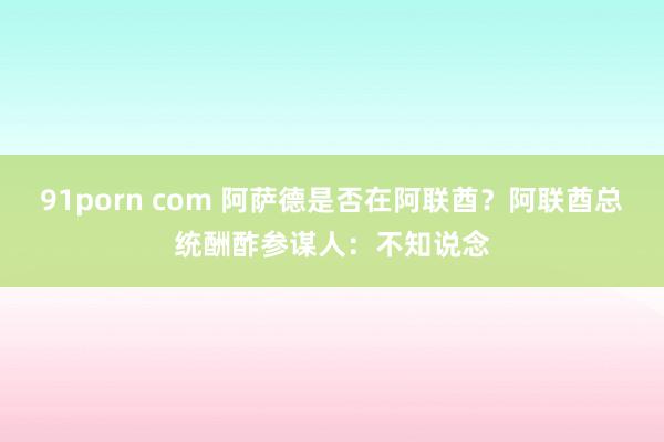 91porn com 阿萨德是否在阿联酋？阿联酋总统酬酢参谋人：不知说念
