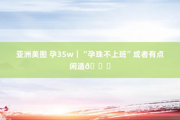 亚洲美图 孕35w|“孕珠不上班”或者有点闲适💙
