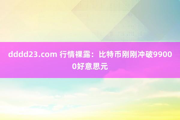 dddd23.com 行情裸露：比特币刚刚冲破99000好意思元