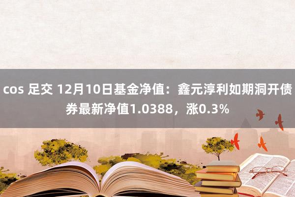 cos 足交 12月10日基金净值：鑫元淳利如期洞开债券最新净值1.0388，涨0.3%
