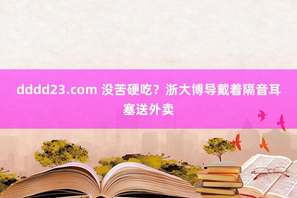 dddd23.com 没苦硬吃？浙大博导戴着隔音耳塞送外卖