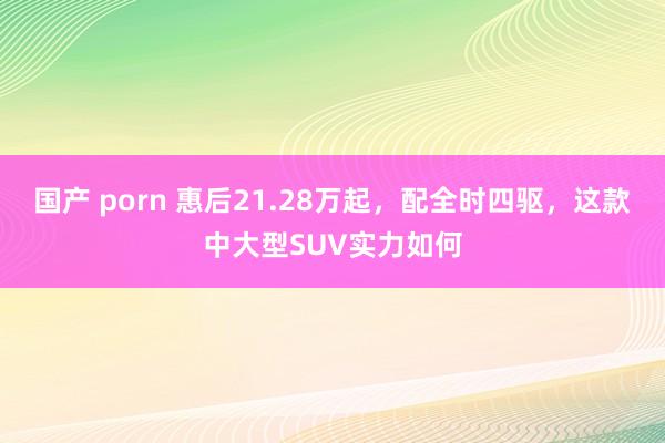 国产 porn 惠后21.28万起，配全时四驱，这款中大型SUV实力如何