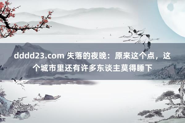 dddd23.com 失落的夜晚：原来这个点，这个城市里还有许多东谈主莫得睡下