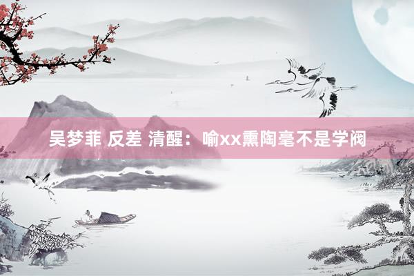 吴梦菲 反差 清醒:喻xx熏陶毫不是学阀