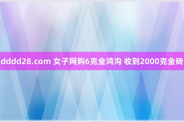 dddd28.com 女子网购6克金鸿沟 收到2000克金砖
