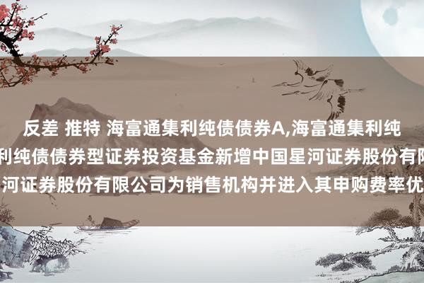 反差 推特 海富通集利纯债债券A,海富通集利纯债债券C: 对于海富通集利纯债债券型证券投资基金新增中国星河证券股份有限公司为销售机构并进入其申购费率优惠当作的公告