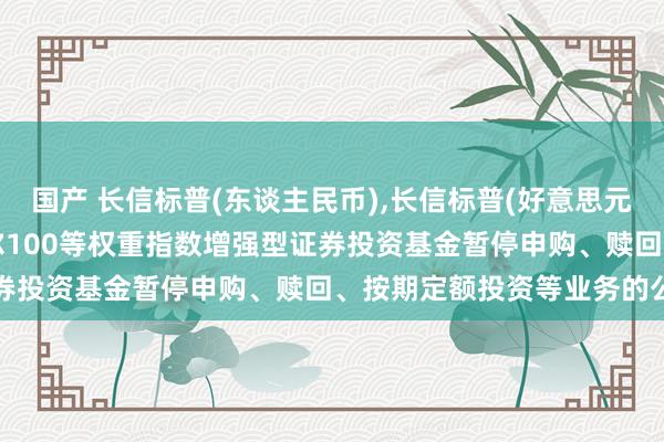 国产 长信标普(东谈主民币),长信标普(好意思元): 长信好意思国步调普尔100等权重指数增强型证券投资基金暂停申购、赎回、按期定额投资等业务的公告