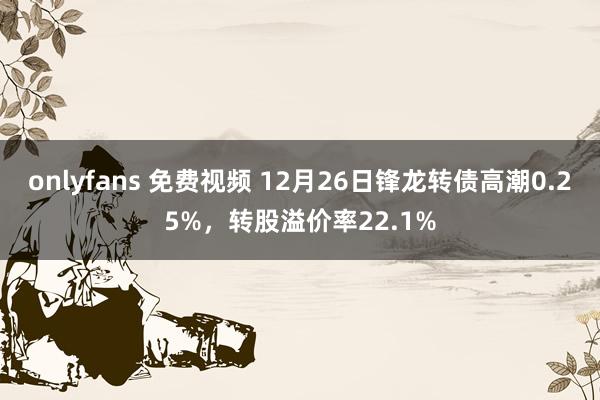 onlyfans 免费视频 12月26日锋龙转债高潮0.25%,转股溢价率22.1%