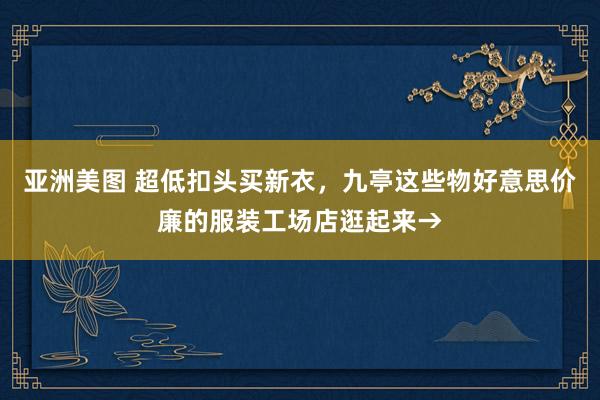 亚洲美图 超低扣头买新衣，九亭这些物好意思价廉的服装工场店逛起来→