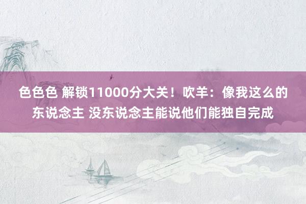 色色色 解锁11000分大关！吹羊：像我这么的东说念主 没东说念主能说他们能独自完成