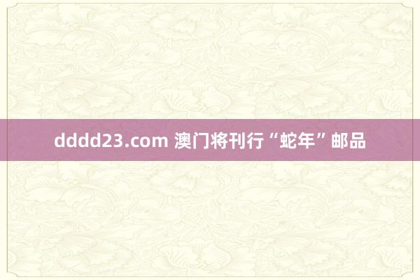 dddd23.com 澳门将刊行“蛇年”邮品