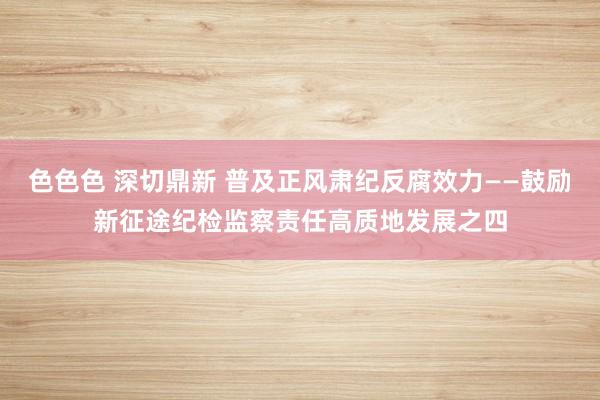 色色色 深切鼎新 普及正风肃纪反腐效力——鼓励新征途纪检监察责任高质地发展之四