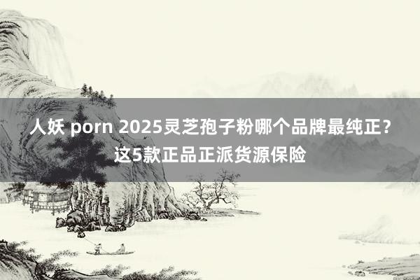 人妖 porn 2025灵芝孢子粉哪个品牌最纯正？这5款正品正派货源保险